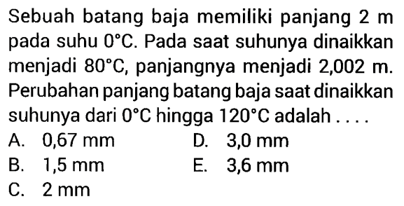 Sebuah batang baja memiliki panjang 2 m pada suhu 0 C. Pada saat suhunya dinaikkan menjadi 80 C, panjangnya menjadi 2,002 m. Perubahan panjang batang baja saat dinaikkan suhunya dari 0 C hingga 120 C adalah .....