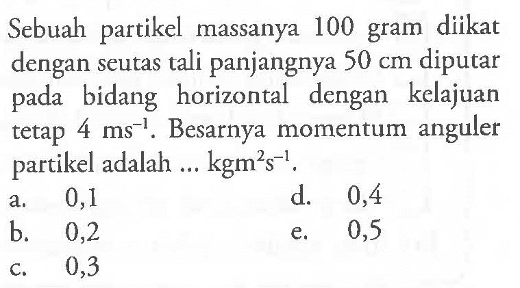 Sebuah partikel massanya 100 gram diikat dengan seutas tali panjangnya  50 cm  diputar pada bidang horizontal dengan kelajuan tetap  4 ms^(-1) . Besarnya momentum anguler partikel adalah ...  kgm^2 s^(-1) .