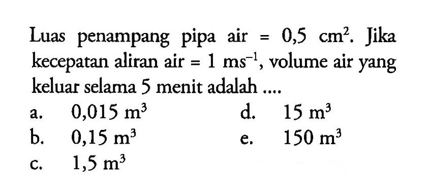 Luas penampang pipa air =0,5 cm^2. Jika kecepatan aliran air =1 ms^(-1), volume air yang keluar selama 5 menit adalah....