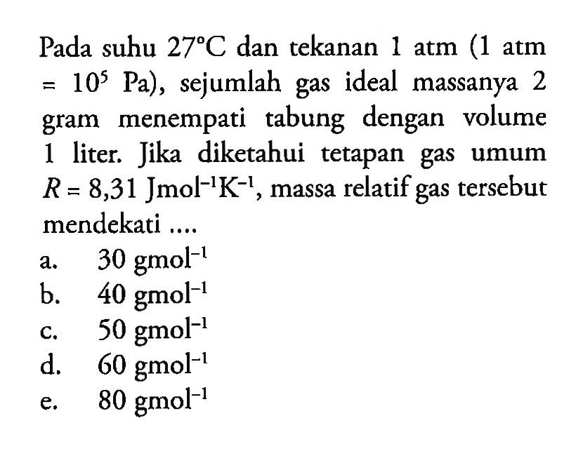 Pada suhu 27 C dan tekanan 1 atm (1 atm = 10^5 Pa), sejumlah gas ideal massanya 2 gram menempati tabung dengan volume 1 liter. Jika diketahui tetapan gas umum R = 8,31 Jmol^(-1)K^(-1), massa relatif gas tersebut mendekati....