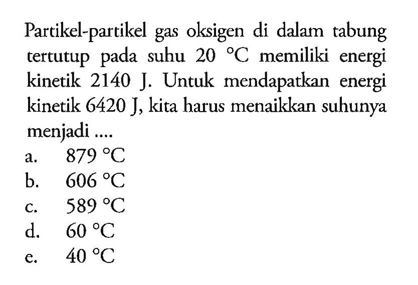Partikel-partikel gas oksigen di dalam tabung tertutup pada suhu 20 C.memiliki energi kinetik 2140 J. Untuk mendapatkan energi kinetik 6420 J, kita harus menaikkan suhunya menjadi