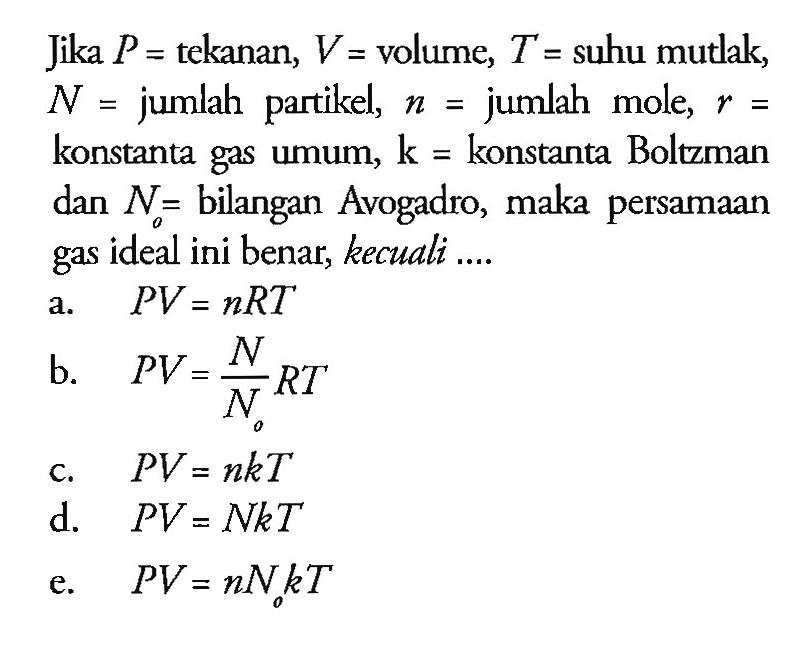 Jika P = tekanan, V = volume, T = suhu mutlak, N = jumlah partikel, n = jumlah mole, r konstanta gas umum, k = konstanta Boltzman dan N= bilangan Avogadro, maka persamaan gas ideal ini benar, kecuali