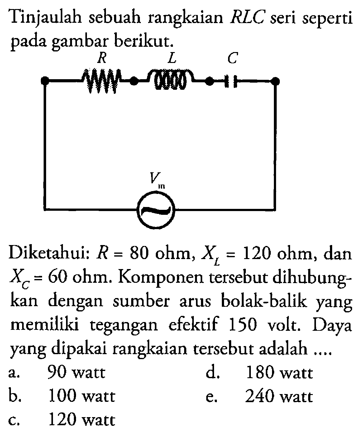 Tinjaulah sebuah rangkaian  R L C  seri seperti pada gambar berikut.R L C VmDiketahui:  R=80 ohm, XL=120 ohm , dan  XC=60 ohm .  Komponen tersebut dihubungkan dengan sumber arus bolak-balik yang memiliki tegangan efektif 150 volt. Daya yang dipakai rangkaian tersebut adalah ....a. 90 wattd. 180 wattb. 100 watte.  240 watt c. 120 watt