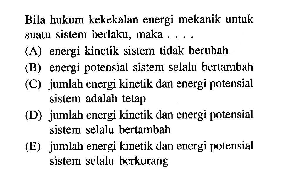 Bila hukum kekekalan energi mekanik untuk suatu sistem berlaku, maka . . . .(A) energi kinetik sistem tidak berubah(B) energi potensial sistem selalu bertambah(C) jumlah energi kinetik dan energi potensial sistem adalah tetap(D) jumlah energi kinetik dan energi potensial sistem selalu bertambah(E) jumlah energi kinetik dan energi potensial sistem selalu berkurang