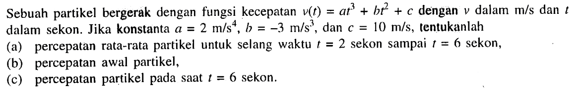 Sebuah partikel bergerak dengan fungsi kecepatan v(t) = at^3 + bt^2 + c dengan v dalam m/s dan t dalam sekon. Jika konstanta a = 2 m/s^4 b = -3 m/s^3 dan c = 10 m/s, tentukanlah (a) percepatan rata-rata partikel untuk selang waktu t= 2 sekon sampai t = 6 sekon, (b) percepatan awal partikel, (c) percepatan partikel pada saat t = 6 sekon.