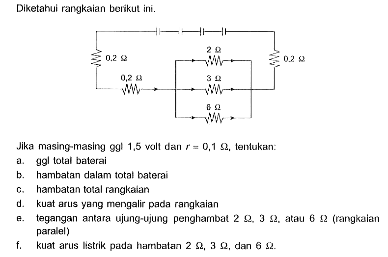 Diketahui rangkaian berikut ini. Jika masing-masing ggl 1,5 volt dan r=0,1 Omega, tentukan: a.  ggl total baterai b. hambatan dalam total baterai c. hambatan total rangkaian d. kuat arus yang mengalir pada rangkaian e. tegangan antara ujung-ujung penghambat  2 Omega, 3 Omega, atau  6 Omega (rangkaian paralel) f. kuat arus listrik pada hambatan 2 Omega, 3 Omega, dan 6 Omega.  