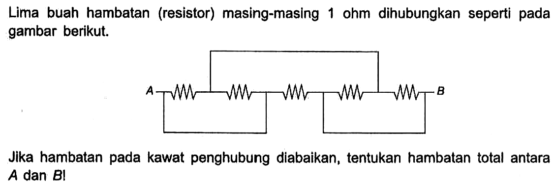 Lima buah hambatan (resistor) masing-masing 1 ohm dihubungkan seperti pada gambar berikut. A B Jika hambatan pada kawat penghubung diabaikan, tentukan hambatan total antara A dan B! 