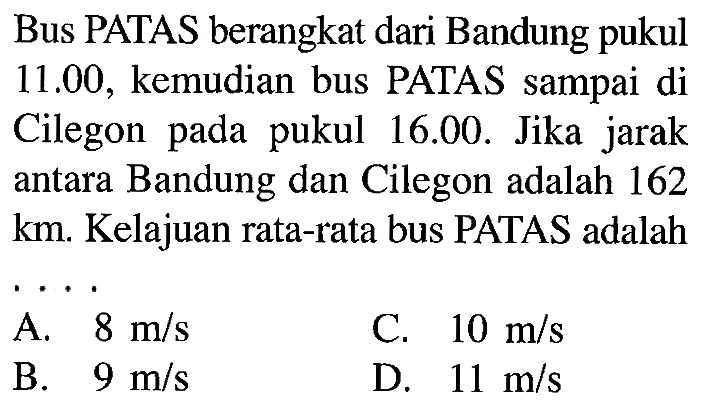 Bus PATAS berangkat dari Bandung pukul 11.00 , kemudian bus PATAS sampai di Cilegon pada pukul 16.00. Jika jarak antara Bandung dan Cilegon adalah 162 km. Kelajuan rata-rata bus PATAS adalah ...
