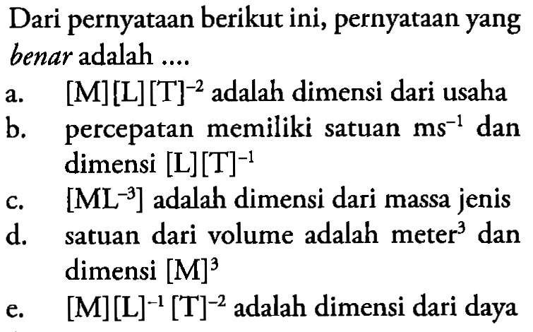 Dari pernyataan berikut ini, pernyataan yang benar adalah ... a. [M][L][T]^-2 adalah dimensi dari usaha b. percepatan memiliki satuan ms^-1 dan dimensi [L][T]^-1 c. [ML^-3] adalah dimensi dari massa jenis d. satuan dari volume adalah meter^3 dan dimensi [M]^3 e, [M][L]^-1[T]^-2 adalah dimensi dari daya