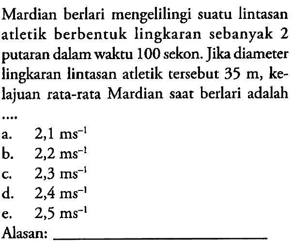 Mardian berlari mengelilingi suatu lintasan atletik berbentuk lingkaran sebanyak 2 putaran dalam waktu 100 sekon. Jika diameter lingkaran lintasan atletik tersebut 35 m, kelajuan rata-rata Mardian saat berlari adalah ....