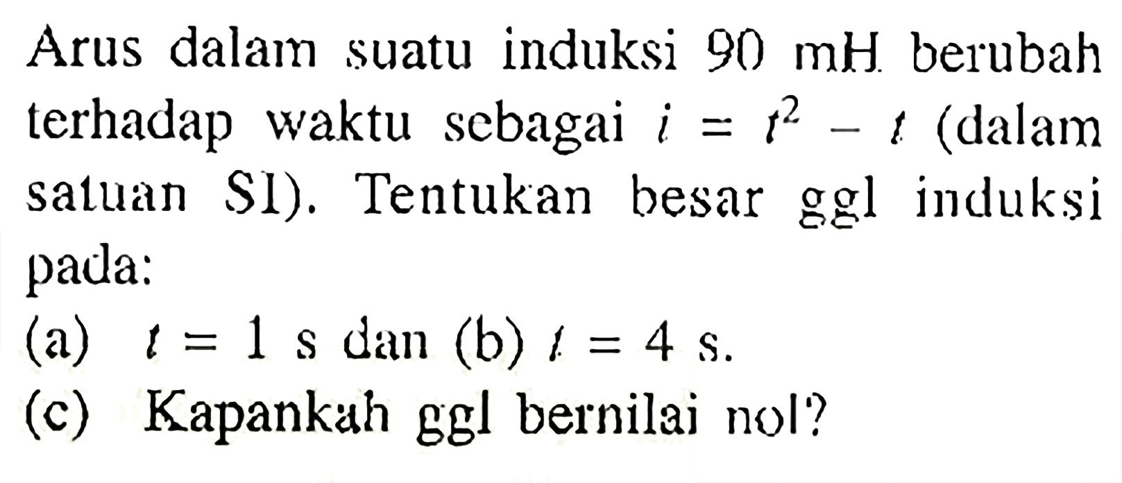 Arus dalam suatu induksi 90 mH berubah terhadap waktu sebagai i = t^2 - t (dalam satuan SI). Tentukan besar ggl induksi pada: (a) t= 1 s dan (b) t = 4 s (c) Kapankah ggl bernilai nol?