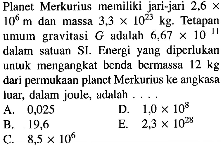 Planet Merkurius memiliki jari-jari 2,6x10^6 m dan massa 3,3x10^23 kg. Tetapan umum gravitasi G adalah 6,67x10^-11 dalam satuan SI. Energi yang diperlukan untuk mengangkat benda bermassa 12 kg dari permukaan planet Merkurius ke angkasa luar, dalam joule, adalah ....A. 0,025 B. 19,6 C. 8,5x10^6 D. 1,0x10^8 E. 2,3x10^28