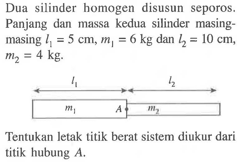 Dua silinder homogen disusun seporos. Panjang dan massa kedua silinder masing-masing l1 = 5 cm, m1 = 6 kg dan l2 = 10 cm, m2 = 4 kg. Tentukan letak titik berat sistem diukur dari titik hubung A.
