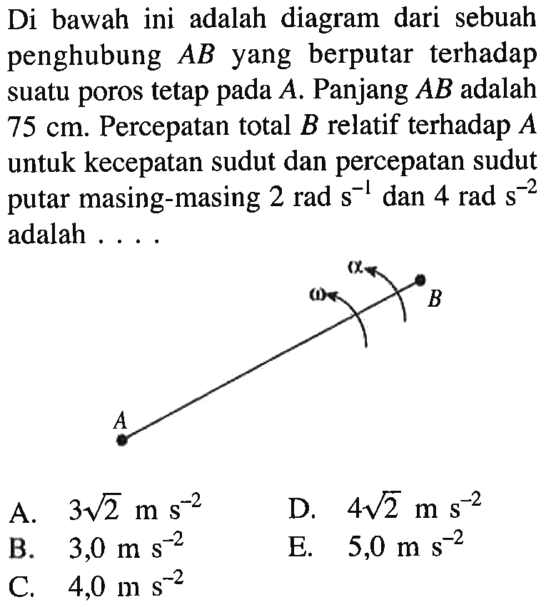 Di bawah ini adalah diagram dari sebuah penghubung AB yang berputar terhadap suatu poros tetap A. Panjang AB adalah 75 cm. Percepatan total B relatif terhadap A untuk kecepatan sudut dan percepatan sudut putar masing-masing 2 rad s^(-1) dan 4 rad s^(-2) adalah ...