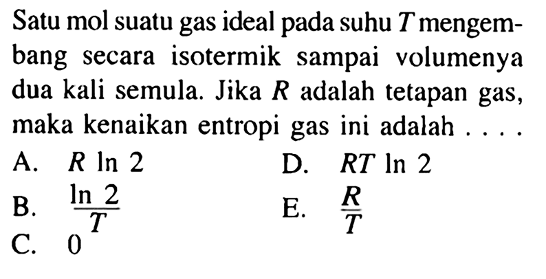 Satu mol suatu gas ideal pada suhu T mengembang secara isotermik sampai volumenya dua kali semula. Jika R adalah tetapan gas, maka kenaikan entropi gas ini adalah ....