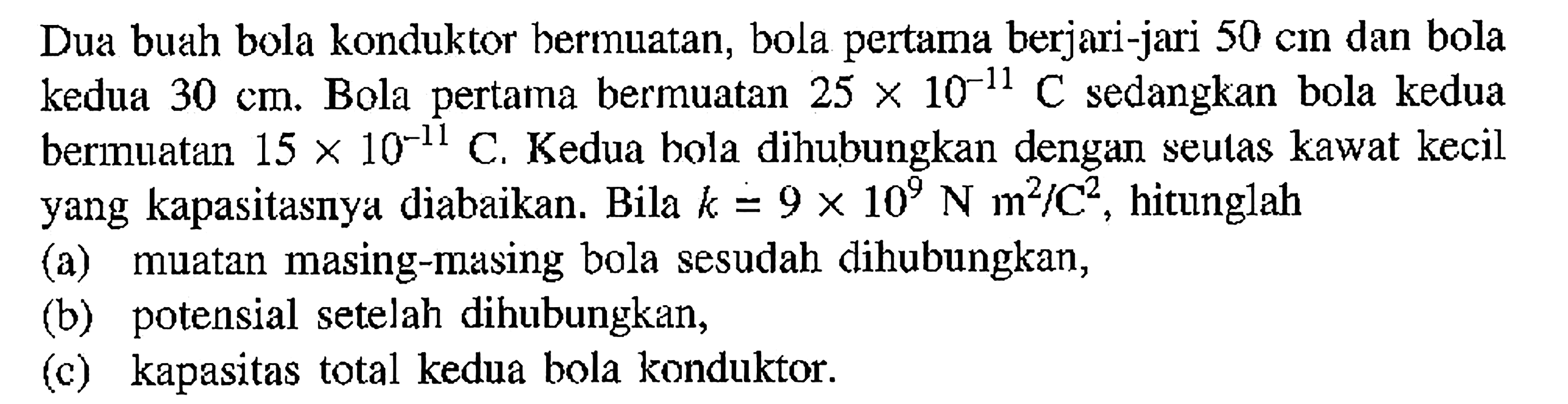 Dua buah bola konduktor bermuatan; bola pertama berjari-jari 50 cm dan bola kedua 30 cm; Bola pertama bermuatan 25 X 10^-11 C sedangkan bola kedua bermuatan 15 X 10^-11 C, Kedua bola dihubungkan dengan seulas kawat kecil yang kapasitasnya diabaikan: Bila k = 9 X 10^9 N m^2/c^2, hitunglah (a) muatan masing-masing bola sesudah dihubungkan, (b) potensial setelah dihubungkan, (c) kapasitas total kedua bola konduktor: