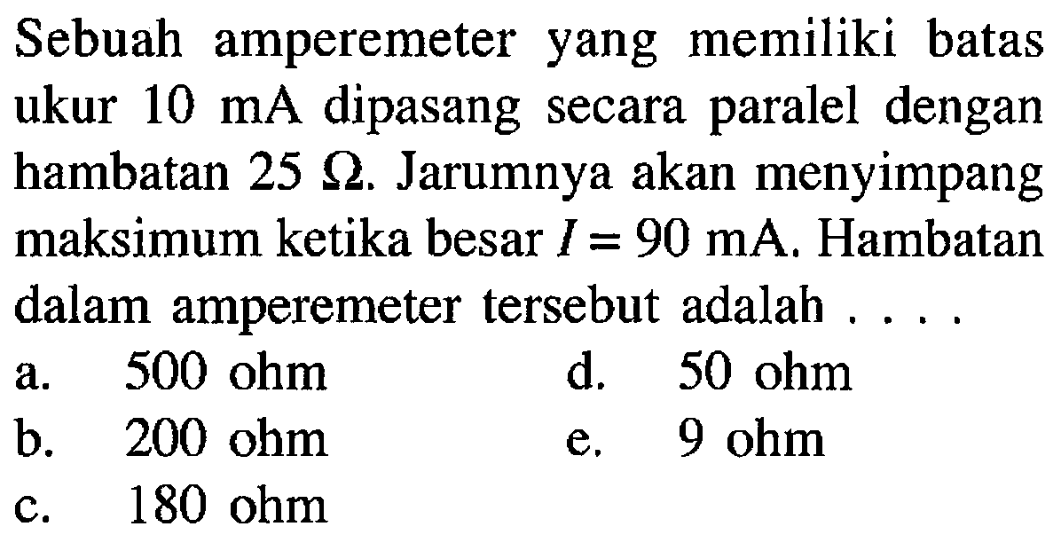 Sebuah amperemeter yang memiliki batas ukur 10 mA dipasang secara paralel dengan hambatan 25 ohm. Jarumnya akan menyimpang maksimum ketika besar I = 90 mA. Hambatan dalam amperemeter tersebut adalah