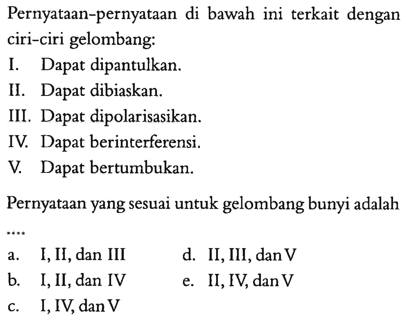Pernyataan-pernyataan di bawah ini terkait dengan ciri-ciri gelombang:I. Dapat dipantulkan.II. Dapat dibiaskan.III. Dapat dipolarisasikan.IV. Dapat berinterferensi.V. Dapat bertumbukan.Pernyataan yang sesuai untuk gelombang bunyi adalaha. I, II, dan III b. I, II, dan IV c. I, IV, dan V d. II, III, dan V e. II, IV, dan V 