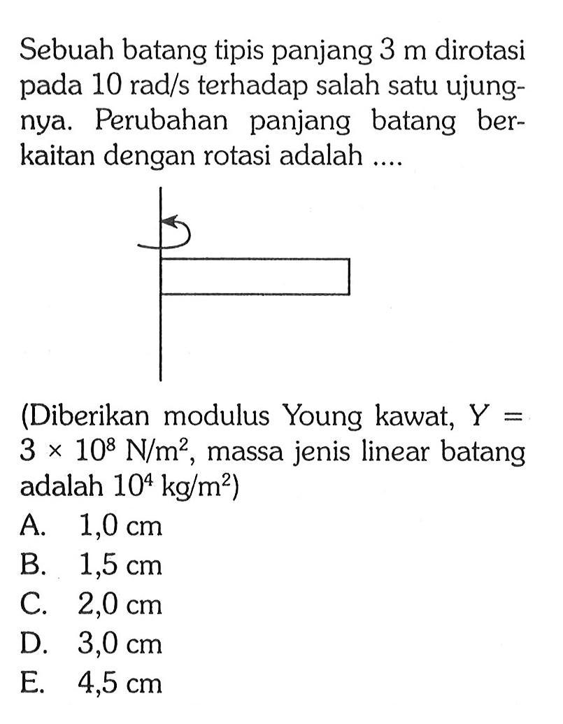 Sebuah batang tipis panjang 3 m dirotasi pada 10 rad/s terhadap salah satu ujungnya: Perubahan panjang batang berkaitan dengan rotasi adalah.... (Diberikan modulus Young kawat, Y = 3 x 10^8 N/m^2, massa jenis linear batang adalah 10^4 kg/m^2)