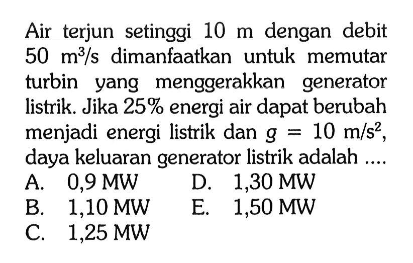 Air terjun setinggi 10 m dengan debit 50 m^3/s dimanfaatkan untuk memutar turbin yang menggerakkan generator listrik. Jika 25% energi air dapat berubah menjadi energi listrik dan g=10 m/s^2, daya keluaran generator listrik adalah ....