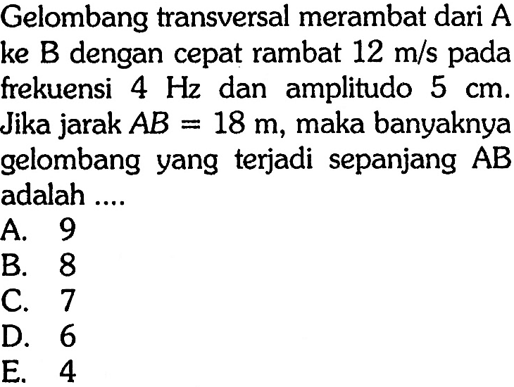 Gelombang transversal merambat dari A ke B dengan cepat rambat 12 m/s pada frekuensi 4 Hz dan amplitudo 5 cm. Jika jarak A B=18 m, maka banyaknya gelombang yang terjadi sepanjang (AB) adalah ....