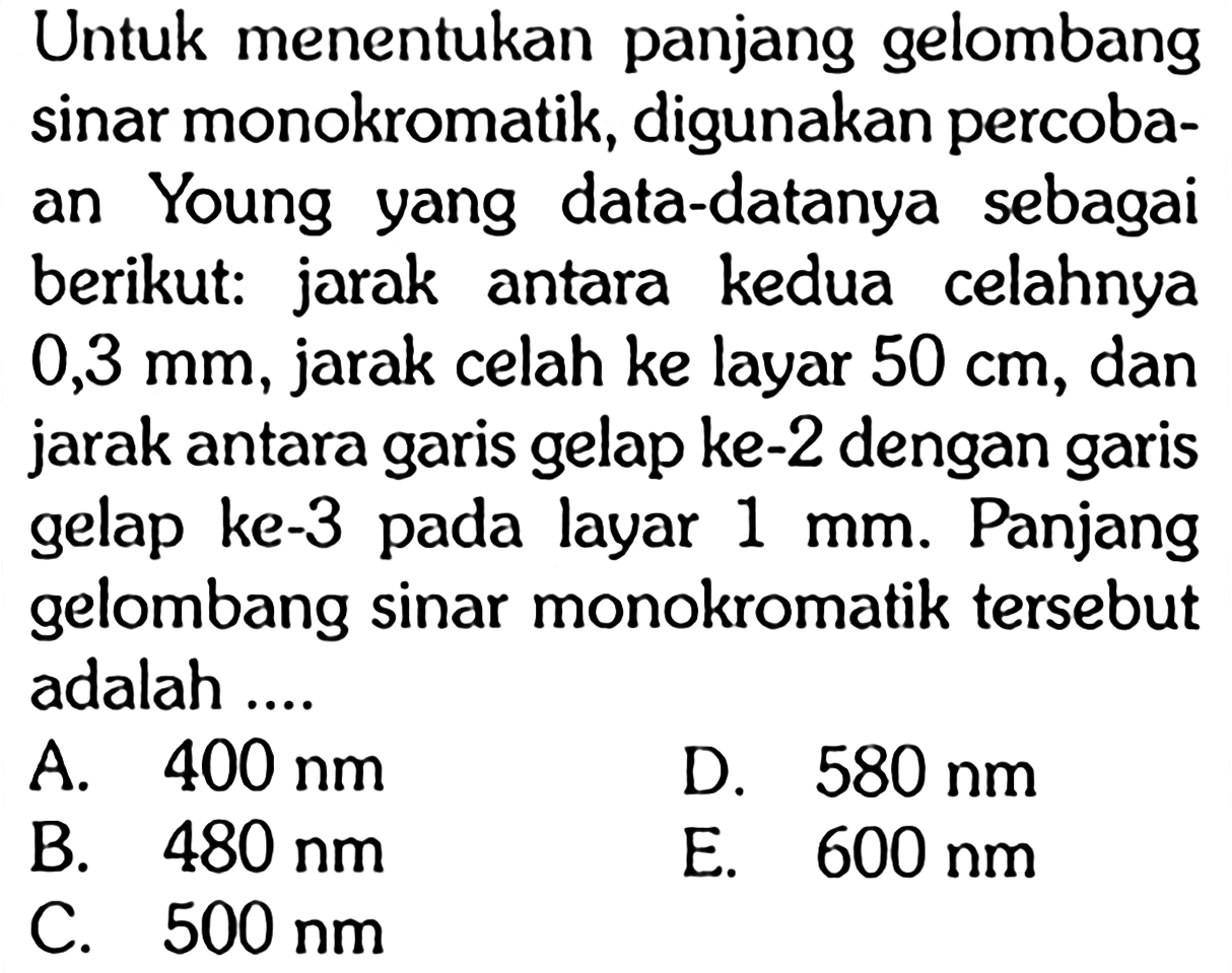 Untuk menentukan panjang gelombang sinar monokromatik, digunakan percobaan Young yang data-datanya sebagai berikut: jarak antara kedua celahnya 0,3 mm , jarak celah ke layar 50 cm, dan jarak antara garis gelap ke-2 dengan garis gelap ke-3 pada layar 1 mm. Panjang gelombang sinar monokromatik tersebut adalah ....