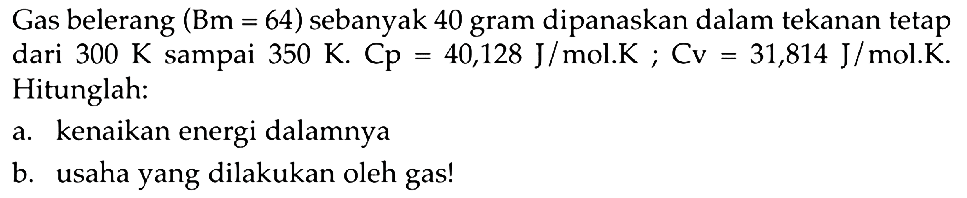 Gas belerang  (Bm=64)  sebanyak 40 gram dipanaskan dalam tekanan tetap dari  300 K sampai 350 K. Cp=40,128 J/mol.K; Cv=31,814 J/mol.K. Hitunglah: 
a. kenaikan energi dalamnya 
b. usaha yang dilakukan oleh gas! 