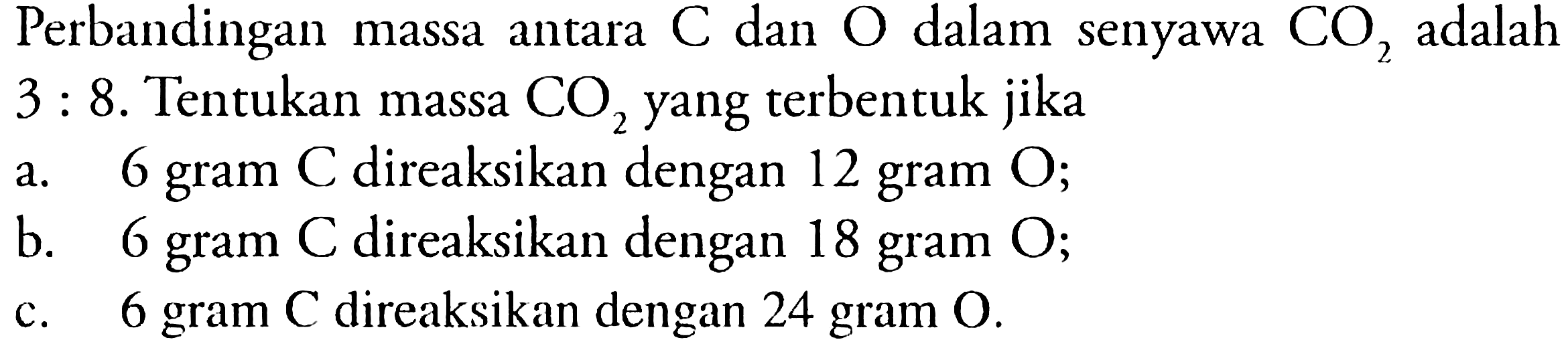 Perbandingan massa antara C dan O dalam senyawa CO2 adalah 3 : 8. Tentukan massa CO2 yang terbentuk jika 
a. 6 gram C direaksikan dengan 12 gram O;
b. 6 gram C direaksikan dengan 18 gram O;
c. 6 gram C direaksikan dengan 24 gram O.