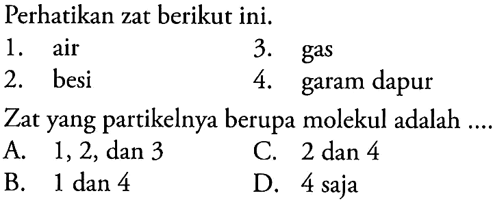 Perhatikan zat berikut ini. 
1. air 3. gas 2. besi 4. garam dapur 
Zat yang partikelnya berupa molekul adalah 
A. 1, 2, dan 3 C. 2 dan 4 B. 1 dan 4 D. 4 saja