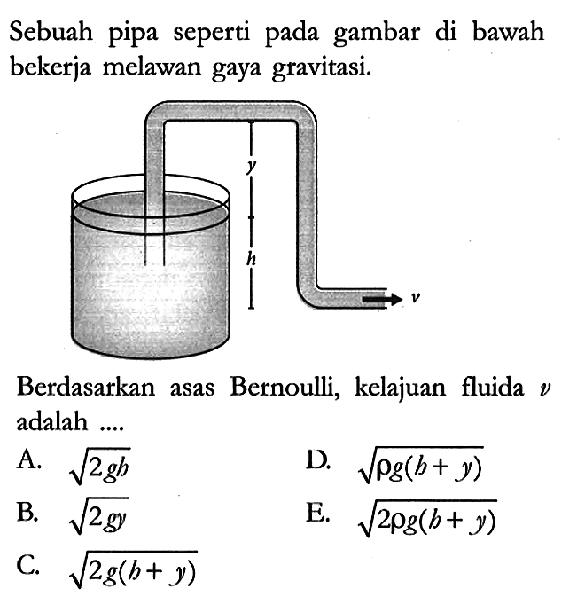 Sebuah pipa seperti pada gambar di bawah bekerja melawan gaya gravitasi.
y h v
Berdasarkan asas Bernoulli, kelajuan fluida v adalah ....
A. akar(2gh) 
D. akar(rho g(h + y)) 
B. akar(2gy) 
E. akar(2 rho g(h + y)) 
C. akar(2 g(h + y))