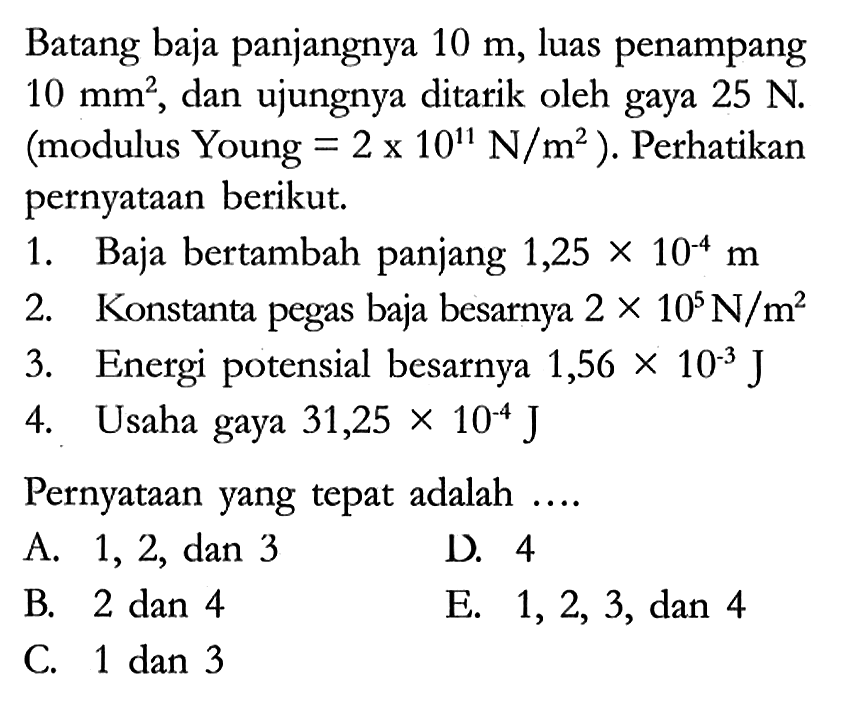 Batang baja panjangnya 10 m, luas penampang 10 mm^(2), dan ujungnya ditarik oleh gaya 25 N. (modulus Young = 2 x 10^11 N/m^2). Perhatikan pernyataan berikut.
1. Baja bertambah panjang 1,25 x 10^(-4) m 
2. Konstanta pegas baja besarnya 2 x 10^5 N/m^2 
3. Energi potensial besarnya 1,56 x 10^(-3) J 
4. Usaha gaya 31,25 x 10^(-4) J 
Pernyataan yang tepat adalah ....
A. 1, 2, dan 3
D. 4
B. 2 dan 4
E. 1, 2, 3, dan 4
C. 1 dan 3