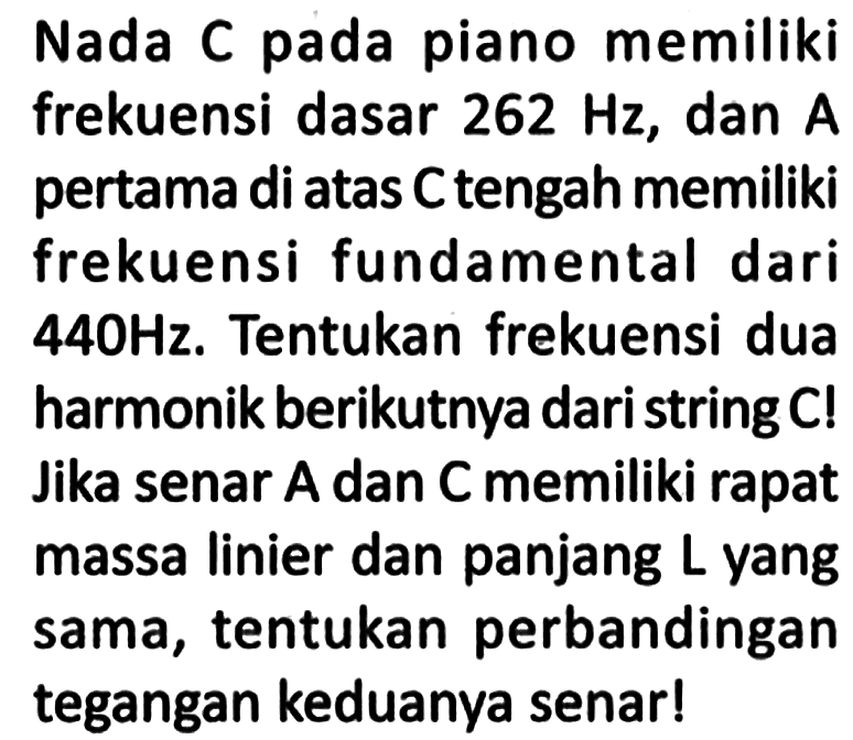 Nada C pada piano memiliki frekuensi dasar 262 Hz, dan A pertama di atas C tengah memiliki frekuensi fundamental dari 440 Hz. Tentukan frekuensi dua harmonik berikutnya dari string C! Jika senar A dan C memiliki rapat massa linier dan panjang L yang sama, tentukan perbandingan tegangan keduanya senar!