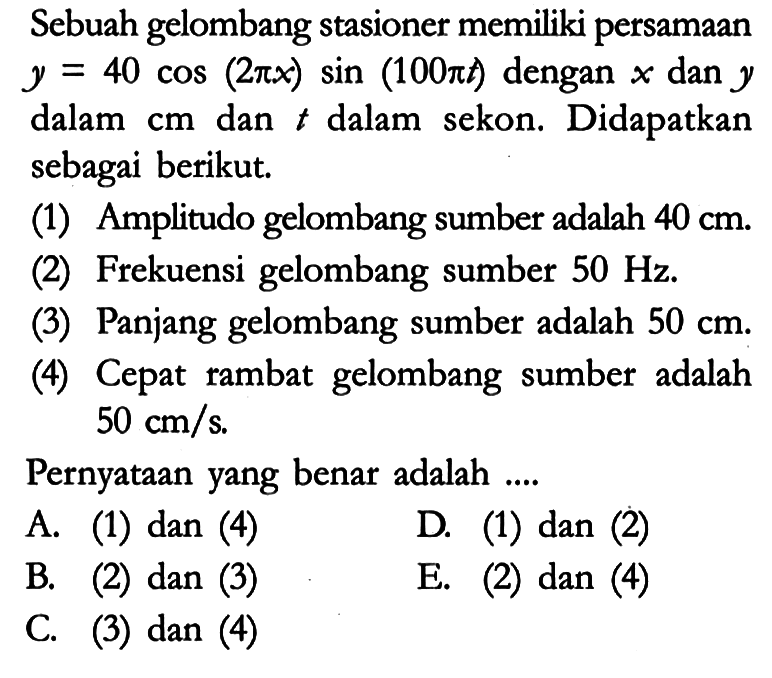 Sebuah gelombang stasioner memiliki persamaan y = 40 cos (2pi x) sin (100pi t) dengan x dan y dalam cm dan t dalam sekon. Didapatkan sebagai berikut.
(1) Amplitudo gelombang sumber adalah 40 cm.
(2) Frekuensi gelombang sumber 50 Hz.
(3) Panjang gelombang sumber adalah 50 cm.
(4) Cepat rambat gelombang sumber adalah 50 cm/s.
Pernyataan yang benar adalah ....
A. (1) dan (4)
D. (1) dan (2)
B. (2) dan (3)
E. (2) dan (4)
C. (3) dan (4)