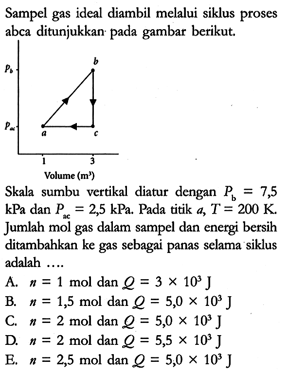 Sampel gas ideal diambil melalui siklus proses abca ditunjukkan pada gambar berikut.
Pb Pac b a c 1 3 Volume (m^3)
Skala sumbu vertikal diatur dengan Pb = 7,5 kPa dan Pac = 2,5 kPa. Pada titik a, T = 200 K. Jumlah mol gas dalam sampel dan energi bersih ditambahkan ke gas sebagai panas selama siklus adalah ....
A. n = 1 mol dan Q = 3 x 10^3 J 
B. n = 1,5 mol dan Q = 5,0 x 10^3 J 
C. n = 2 mol dan Q = 5,0 x 10^3 J 
D. n = 2 mol dan Q = 5,5 x 10^3 J 
E. n = 2,5 mol dan Q = 5,0 x 10^3 J