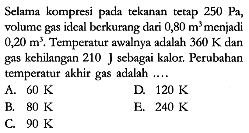 Selama kompresi pada tekanan tetap 250 Pa, volume gas ideal berkurang dari 0,80 m^3 menjadi 0,20 m^3. Temperatur awalnya adalah 360 K dan gas kehilangan 210 J sebagai kalor. Perubahan temperatur akhir gas adalah ....
