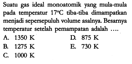 Suatu gas ideal monoatomik yang mula-mula pada temperatur 17 C tiba-tiba dimampatkan menjadi sepersepuluh volume asalnya. Besarnya temperatur setelah pemampatan adalah ....