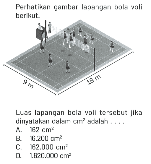 Perhatikan gambar lapangan bola voli berikut. 9 m 18 m Luas lapangan bola voli tersebut jika dinyatakan dalam cm^2 adalah....
A. 162 cm^2 B. 16.200 cm^2 C. 162.000 cm^2 D. 1.620.000 cm^2