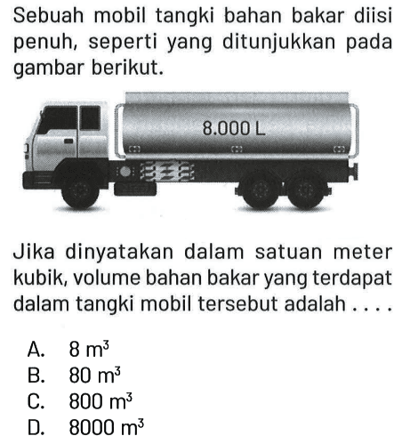 Sebuah mobil tangki bahan bakar diisi penuh, seperti yang ditunjukkan pada gambar berikut.
8000 L 
Jika dinyatakan dalam satuan meter kubik, volume bahan bakar yang terdapat dalam tangki mobil tersebut adalah ....
A. 8 m^3 
B. 80 m^3 
C. 800 m^3 
D. 8000 m^3
