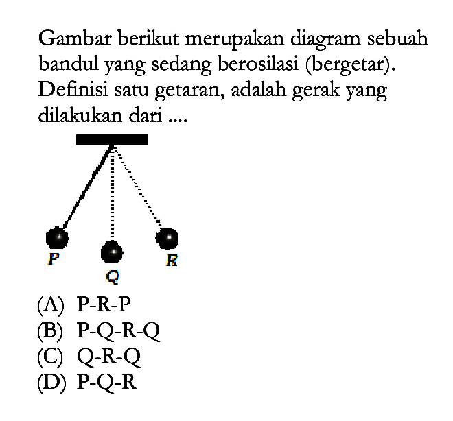 Gambar berikut merupakan diagram sebuah bandul yang sedang berosilasi (bergetar). Definisi satu getaran, adalah gerak yang dilakukan dari ....(A) P-R-P (B) P-Q-R-Q (C) Q-R-Q (D) P-Q-R