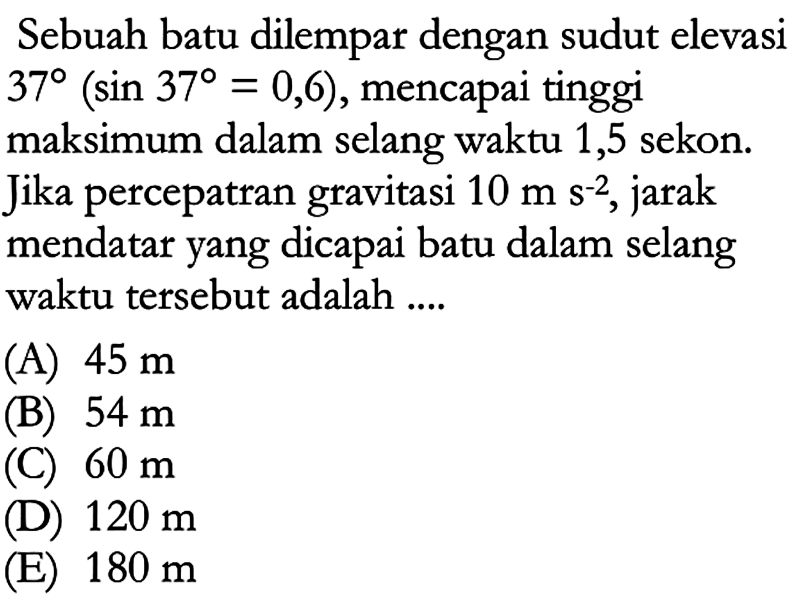 Sebuah batu dilempar dengan sudut elevasi  37(sin 37=0,6) , mencapai tinggi maksimum dalam selang waktu 1,5 sekon. Jika percepatran gravitasi  10 m s^(-2) , jarak mendatar yang dicapai batu dalam selang waktu tersebut adalah ....