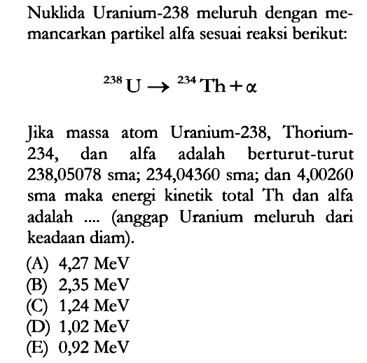 Nuklida Uranium-238 meluruh dengan memancarkan partikel alfa sesuai reaksi berikut:238 U ->234 Th+aJika massa atom Uranium-238, Thorium-234, dan alfa adalah berturut-turut 238,05078 sma; 234,04360 sma; dan 4,00260 sma maka energi kinetik total Th dan alfa adalah .... (anggap Uranium meluruh dari keadaan diam).