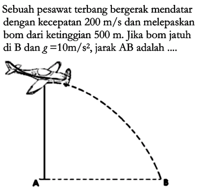 Sebuah pesawat terbang bergerak mendatar dengan kecepatan  200 m/s  dan melepaskan bom dari ketinggian  500 m . Jika bom jatuh di  B  dan  g=10 m/s^2 , jarak  AB  adalah ....