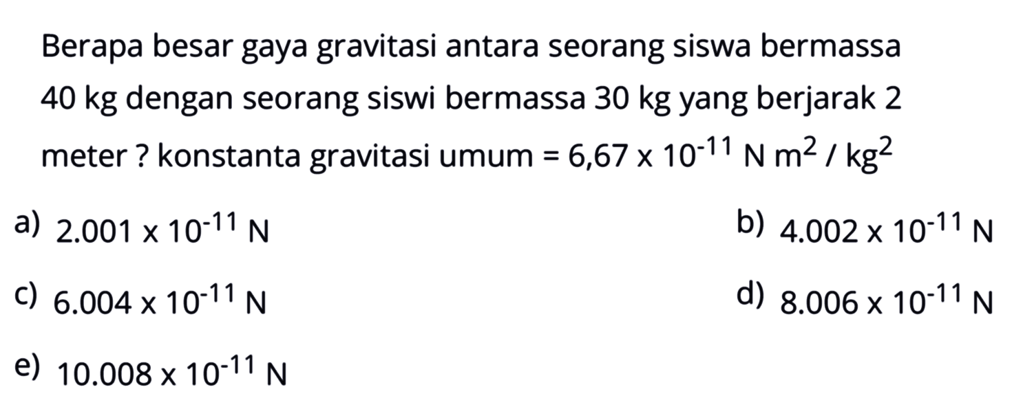 Berapa besar gaya gravitasi antara seorang siswa bermassa  40 kg  dengan seorang siswi bermassa  30 kg  yang berjarak 2 meter ? konstanta gravitasi umum  =6,67 x 10^-11 N m^2 / kg^2 a)  2.001 x 10^-11 N b)  4.002 x 10^-11 N c)  6.004 x 10^-11 N d)  8.006 x 10^-11 N e)  10.008 x 10^-11 N 