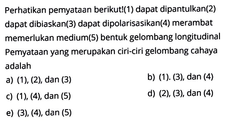 Perhatikan pemyataan berikut!(1) dapat dipantulkan(2) dapat dibiaskan(3) dapat dipolarisasikan(4) merambat memerlukan medium(5) bentuk gelombang longitudinal Pernyataan yang merupakan ciri-ciri gelombang cahaya adalaha) (1), (2), dan (3)b) (1), (3), dan(4)c) (1), (4), dan(5)d) (2), (3), dan(4)e) (3), (4), dan(5)