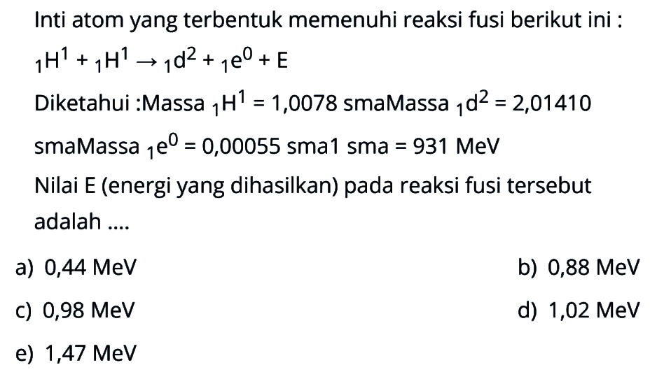Inti atom yang terbentuk memenuhi reaksi fusi berikut ini : 1H^1 + 1H^1 -> 1d^2 + 1e^0 + E 
Diketahui :Massa 1H^1=1,0078 sma Massa 1d^2=2,01410 sma Massa 1e^0=0,00055 sma 1 sma=931 MeV 
Nilai E (energi yang dihasilkan) pada reaksi fusi tersebut adalah .... 
