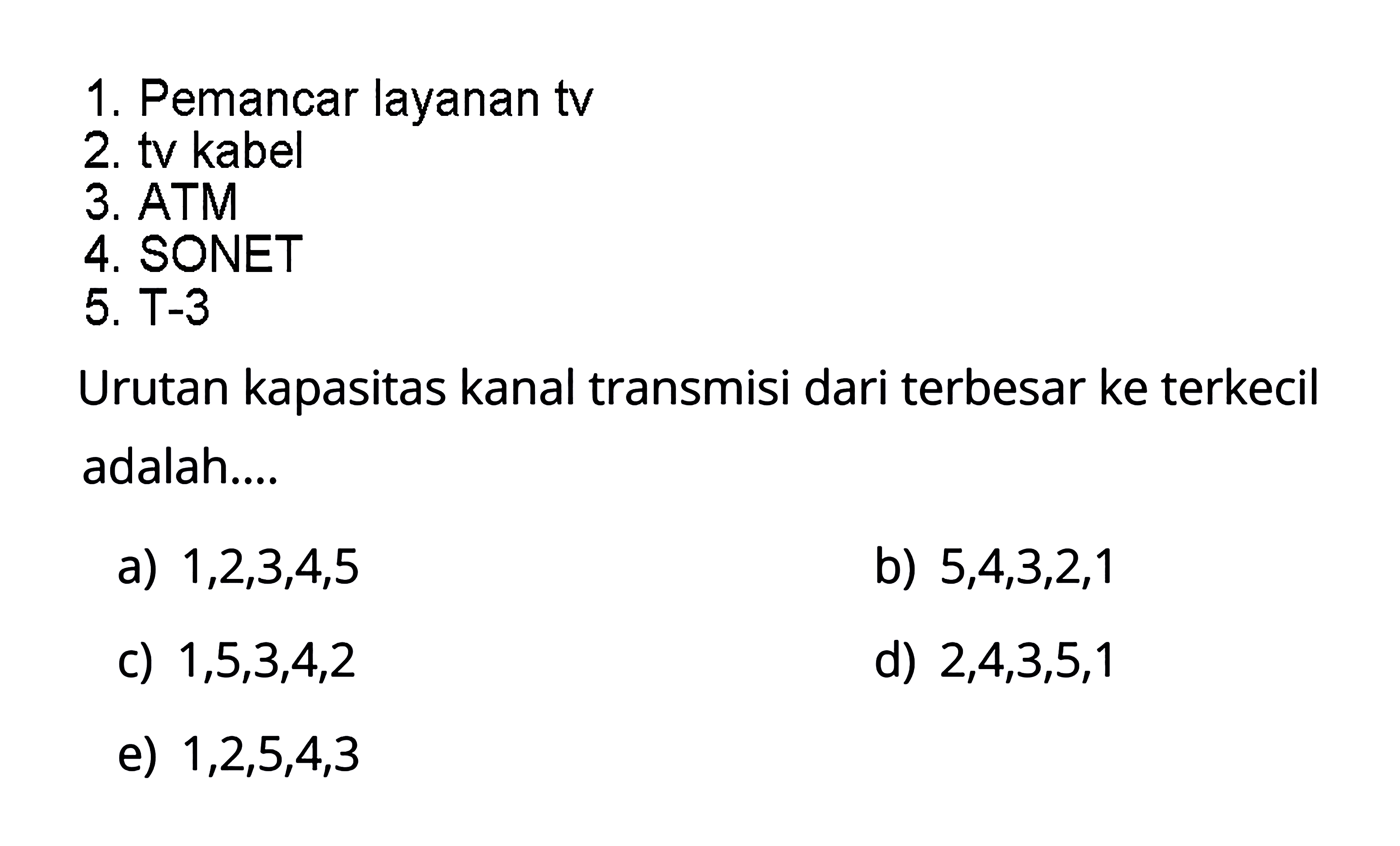 1. Pemancar layanan tv 2. tv kabel 3. ATM 4. SONET 5. T-3 Urutan kapasitas kanal transmisi dari terbesar ke terkecil adalah... a) 1,2,3,4,5 b) 5,4,3,2,1 c) 1,5,3,4,2 d) 2,4,3,5,1 e) 1,2,5,4,3 