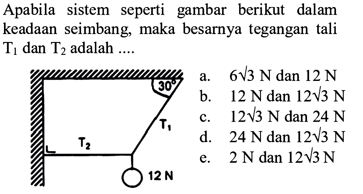 Apabila sistem seperti gambar berikut dalam keadaan seimbang, maka besarnya tegangan tali  T1 dan T2  adalah .... 12 Na.  6 akar(3) N  dan 12 N 
b.  12 N  dan 12 akar(3) N 
c.  12 akar(3) N dan 24 N 
d.  24 N dan 12 akar(3) N 
e.  2 N dan 12 akar(3) N 
