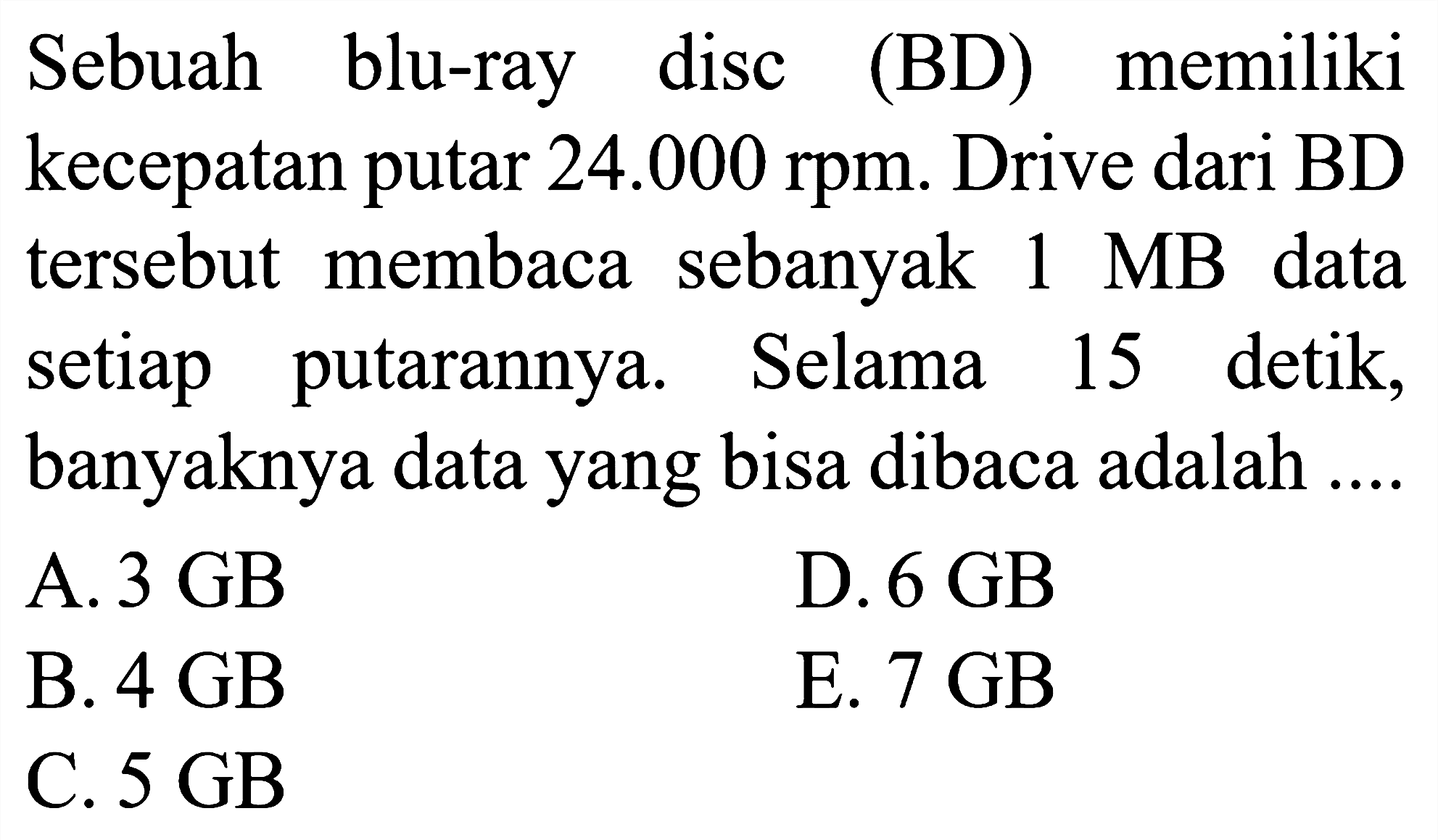 Sebuah blu-ray disc (BD) memiliki kecepatan putar 24.000 rpm. Drive dari BD tersebut membaca sebanyak 1 MB data setiap putarannya. Selama 15 detik, banyaknya data yang bisa dibaca adalah ...
