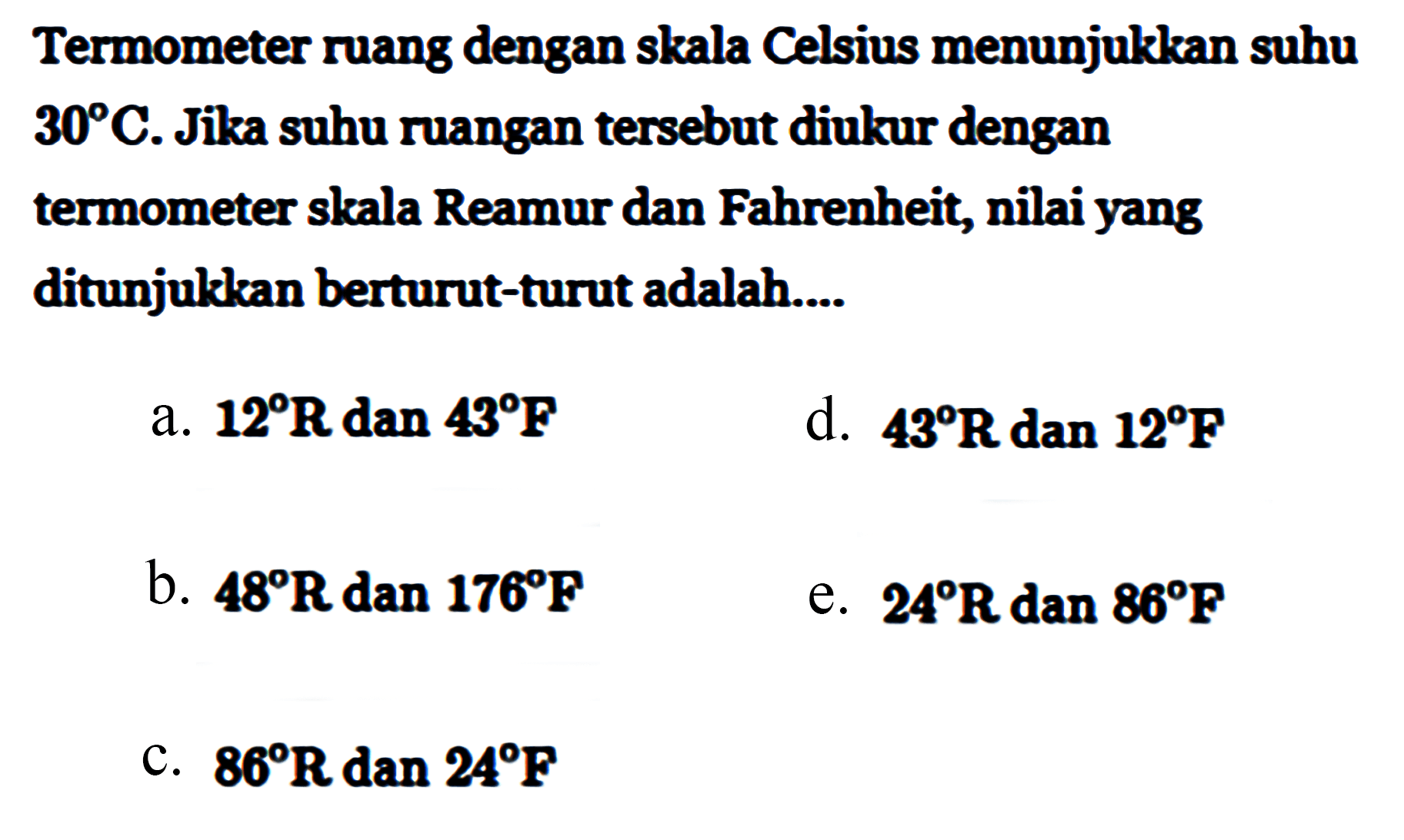 Termometer ruang dengan skala Celsius menunjukkan suhu 30 C. Jika suhu ruangan tersebut diukur dengan termometer skala Reamur dan Fahrenheit, nilai yang ditunjukkan berturut-turut adalah ...