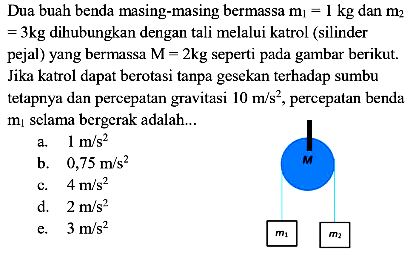 Dua buah benda masing-masing bermassa m1=1kg dan m2=3kg dihubungkan dengan tali melalui katrol (silinder pejal) yang bermassa M=2kg seperti pada gambar berikut. Jika katrol dapat berotasi tanpa gesekan terhadap sumbu tetapnya dan percepatan gravitasi 10 m/s^2, percepatan benda m1 selama bergerak adalah....m1 M m2
